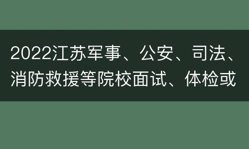 2022江苏军事、公安、司法、消防救援等院校面试、体检或体能测评等安排