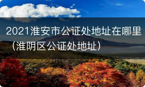 2021淮安市公证处地址在哪里（淮阴区公证处地址）