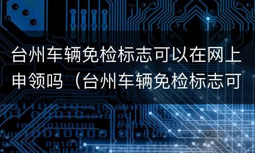 台州车辆免检标志可以在网上申领吗（台州车辆免检标志可以在网上申领吗怎么申请）