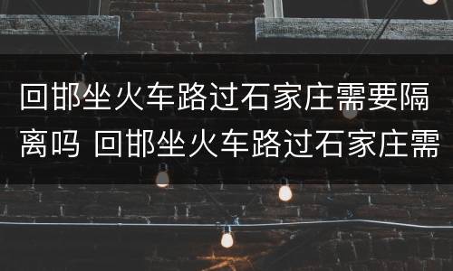 回邯坐火车路过石家庄需要隔离吗 回邯坐火车路过石家庄需要隔离吗最新消息