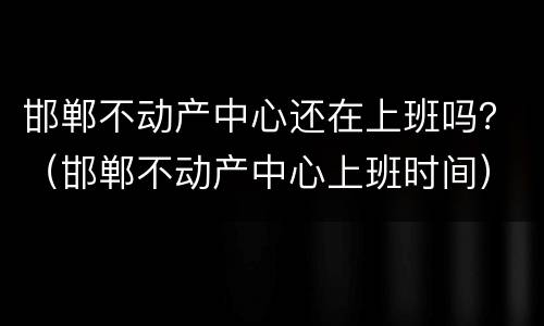 邯郸不动产中心还在上班吗？（邯郸不动产中心上班时间）