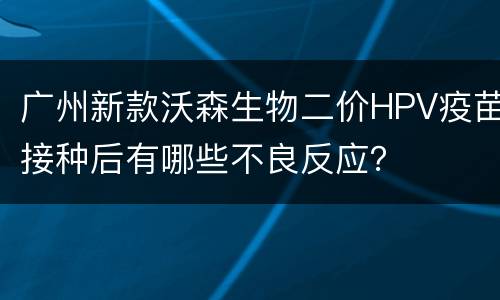 广州新款沃森生物二价HPV疫苗接种后有哪些不良反应？
