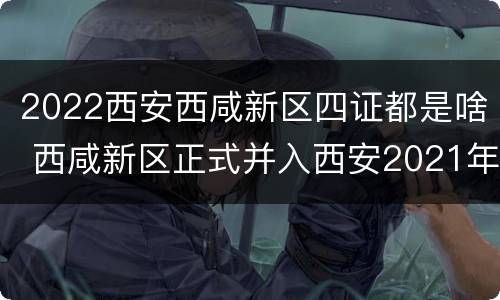 2022西安西咸新区四证都是啥 西咸新区正式并入西安2021年