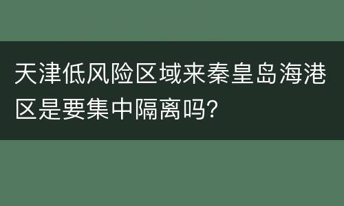 天津低风险区域来秦皇岛海港区是要集中隔离吗？