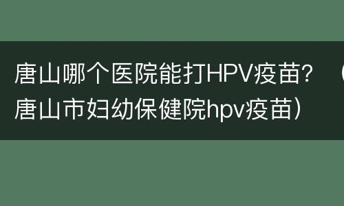 唐山哪个医院能打HPV疫苗？（唐山市妇幼保健院hpv疫苗）