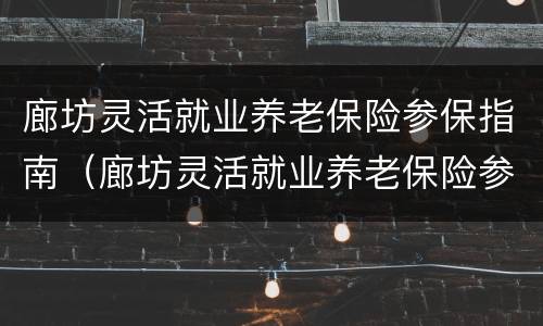 廊坊灵活就业养老保险参保指南（廊坊灵活就业养老保险参保指南电子版）