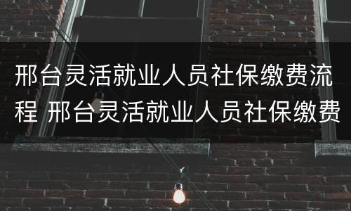 邢台灵活就业人员社保缴费流程 邢台灵活就业人员社保缴费流程图片