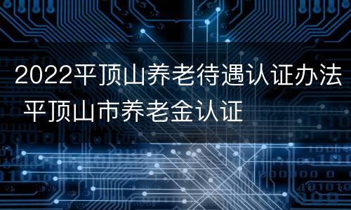 2022平顶山养老待遇认证办法 平顶山市养老金认证