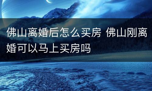 佛山离婚后怎么买房 佛山刚离婚可以马上买房吗