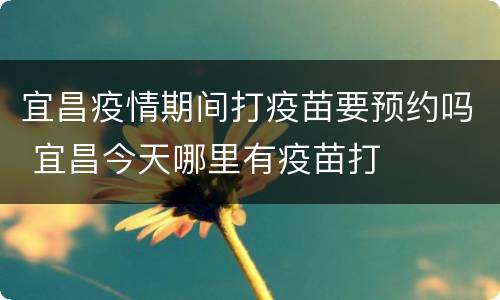 宜昌疫情期间打疫苗要预约吗 宜昌今天哪里有疫苗打