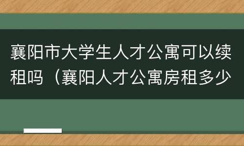 襄阳市大学生人才公寓可以续租吗（襄阳人才公寓房租多少）