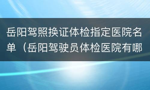 岳阳驾照换证体检指定医院名单（岳阳驾驶员体检医院有哪些）