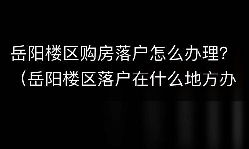 岳阳楼区购房落户怎么办理？（岳阳楼区落户在什么地方办理）