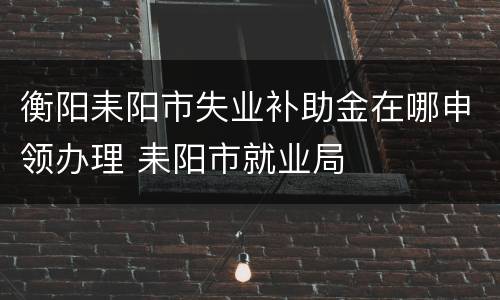 衡阳耒阳市失业补助金在哪申领办理 耒阳市就业局