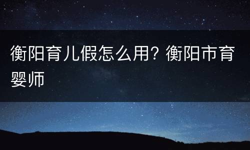 衡阳育儿假怎么用? 衡阳市育婴师