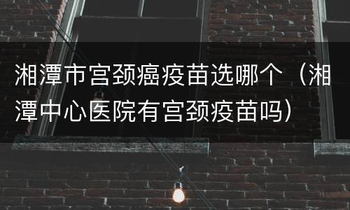 湘潭市宫颈癌疫苗选哪个（湘潭中心医院有宫颈疫苗吗）