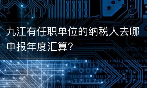 九江有任职单位的纳税人去哪申报年度汇算?