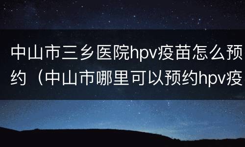 中山市三乡医院hpv疫苗怎么预约（中山市哪里可以预约hpv疫苗）