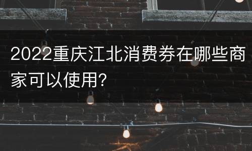 2022重庆江北消费券在哪些商家可以使用？