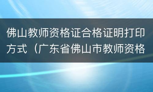 佛山教师资格证合格证明打印方式（广东省佛山市教师资格证认定）