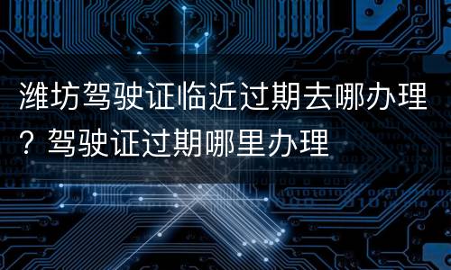 潍坊驾驶证临近过期去哪办理? 驾驶证过期哪里办理