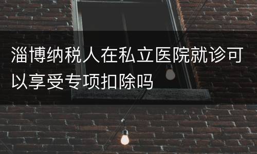 淄博纳税人在私立医院就诊可以享受专项扣除吗