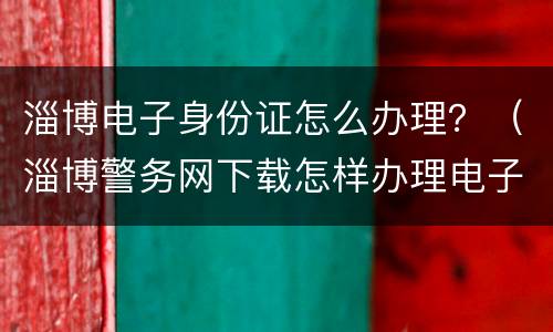 淄博电子身份证怎么办理？（淄博警务网下载怎样办理电子身份证）