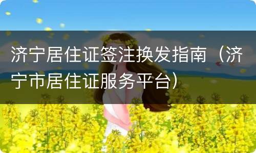 济宁居住证签注换发指南（济宁市居住证服务平台）