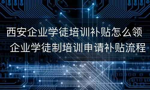 西安企业学徒培训补贴怎么领 企业学徒制培训申请补贴流程