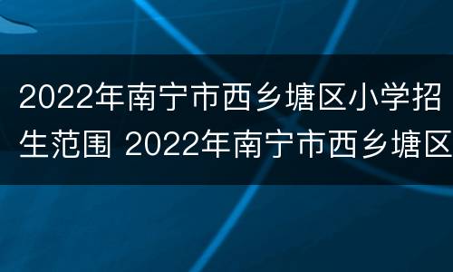 2022年南宁市西乡塘区小学招生范围 2022年南宁市西乡塘区小学招生范围图片