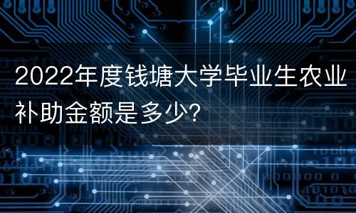 2022年度钱塘大学毕业生农业补助金额是多少？