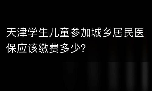 天津学生儿童参加城乡居民医保应该缴费多少？