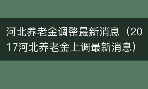 河北养老金调整最新消息（2017河北养老金上调最新消息）
