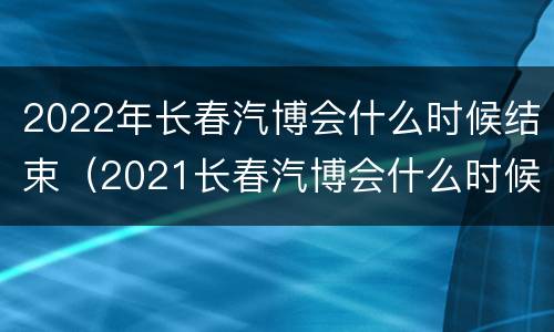 2022年长春汽博会什么时候结束（2021长春汽博会什么时候开）