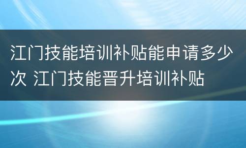 江门技能培训补贴能申请多少次 江门技能晋升培训补贴