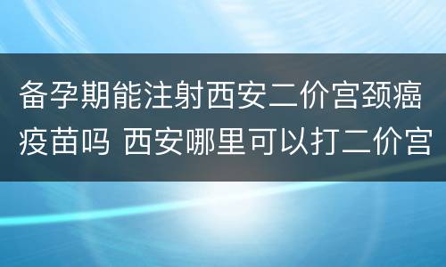 备孕期能注射西安二价宫颈癌疫苗吗 西安哪里可以打二价宫颈癌疫苗啊
