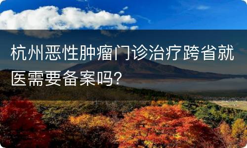 杭州恶性肿瘤门诊治疗跨省就医需要备案吗？