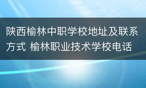 陕西榆林中职学校地址及联系方式 榆林职业技术学校电话
