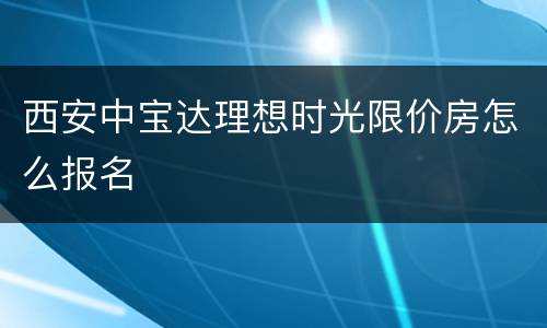 西安中宝达理想时光限价房怎么报名