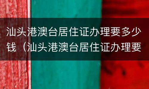 汕头港澳台居住证办理要多少钱（汕头港澳台居住证办理要多少钱一个）