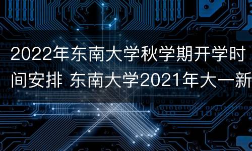 2022年东南大学秋学期开学时间安排 东南大学2021年大一新生开学时间