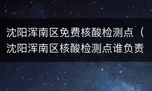 沈阳浑南区免费核酸检测点（沈阳浑南区核酸检测点谁负责）