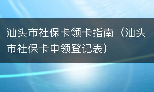 汕头市社保卡领卡指南（汕头市社保卡申领登记表）