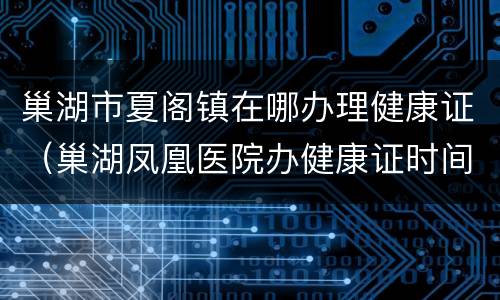 巢湖市夏阁镇在哪办理健康证（巢湖凤凰医院办健康证时间）