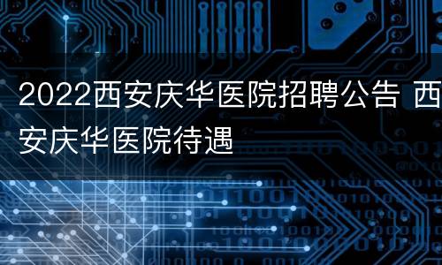 2022西安庆华医院招聘公告 西安庆华医院待遇