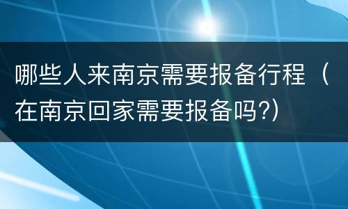 哪些人来南京需要报备行程（在南京回家需要报备吗?）