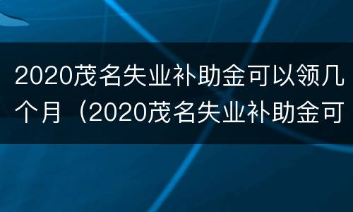 2020茂名失业补助金可以领几个月（2020茂名失业补助金可以领几个月工资）