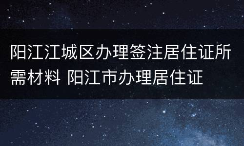 阳江江城区办理签注居住证所需材料 阳江市办理居住证