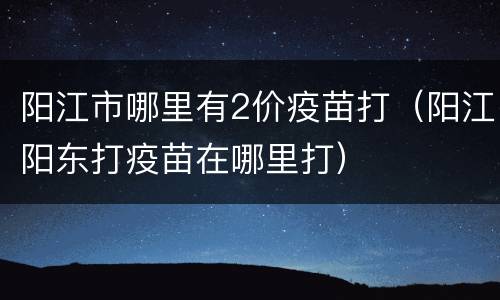 阳江市哪里有2价疫苗打（阳江阳东打疫苗在哪里打）
