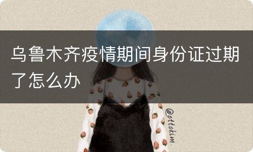 乌鲁木齐疫情期间身份证过期了怎么办